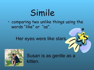 Simile
• comparing two unlike things using the
words “like” or “as”.
Her eyes were like stars.
Susan is as gentle as a
kitten.
 