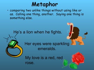 Metaphor
• comparing two unlike things without using like or
as. Calling one thing, another. Saying one thing is
something else.
He’s a lion when he fights.
Her eyes were sparkling
emeralds.
My love is a red, red
rose.
 