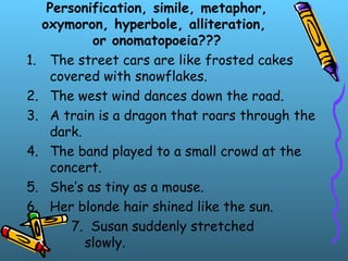 Personification, simile, metaphor,
oxymoron, hyperbole, alliteration,
or onomatopoeia???
1. The street cars are like frosted cakes
covered with snowflakes.
2. The west wind dances down the road.
3. A train is a dragon that roars through the
dark.
4. The band played to a small crowd at the
concert.
5. She’s as tiny as a mouse.
6. Her blonde hair shined like the sun.
7. Susan suddenly stretched
slowly.
 
