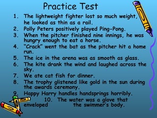 Practice Test
1. The lightweight fighter lost so much weight,
he looked as thin as a rail.
2. Polly Peters positively played Ping-Pong.
3. When the pitcher finished nine innings, he was
hungry enough to eat a horse.
4. “Crack” went the bat as the pitcher hit a home
run.
5. The ice in the arena was as smooth as glass.
6. The kite drank the wind and laughed across the
sky.
7. We ate cat fish for dinner.
8. The trophy glistened like gold in the sun during
the awards ceremony.
9. Happy Harry handles handsprings horribly.
10. The water was a glove that
enveloped the swimmer’s body.
 