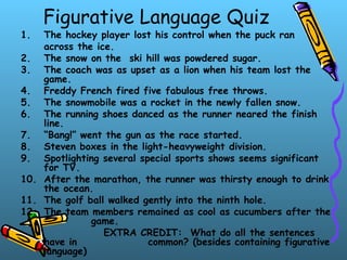 Figurative Language Quiz
1. The hockey player lost his control when the puck ran
across the ice.
2. The snow on the ski hill was powdered sugar.
3. The coach was as upset as a lion when his team lost the
game.
4. Freddy French fired five fabulous free throws.
5. The snowmobile was a rocket in the newly fallen snow.
6. The running shoes danced as the runner neared the finish
line.
7. “Bang!” went the gun as the race started.
8. Steven boxes in the light-heavyweight division.
9. Spotlighting several special sports shows seems significant
for TV.
10. After the marathon, the runner was thirsty enough to drink
the ocean.
11. The golf ball walked gently into the ninth hole.
12. The team members remained as cool as cucumbers after the
game.
EXTRA CREDIT: What do all the sentences
have in common? (besides containing figurative
language)
 