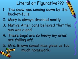 Literal or Figurative???
1. The snow was coming down by the
bucket-fulls.
2. Mary is always dressed neatly.
3. Native Americans believed that the
sun was a god.
4. These bags are so heavy my arms
are falling off.
5. Mrs. Brown sometimes gives us too
much homework.
 