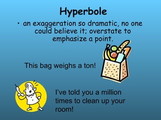 Hyperbole
• an exaggeration so dramatic, no one
could believe it; overstate to
emphasize a point.
This bag weighs a ton!
I’ve told you a million
times to clean up your
room!
 
