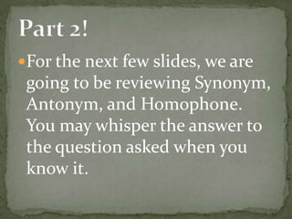 For the next few slides, we are
 going to be reviewing Synonym,
 Antonym, and Homophone.
 You may whisper the answer to
 the question asked when you
 know it.
 