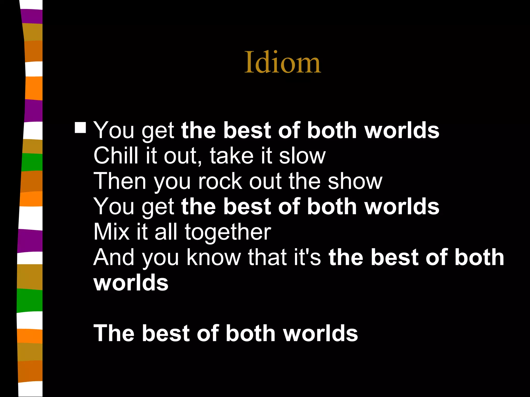Idiom
 You get the best of both worlds
Chill it out, take it slow
Then you rock out the show
You get the best of both worlds
Mix it all together
And you know that it's the best of both
worlds
The best of both worlds
 