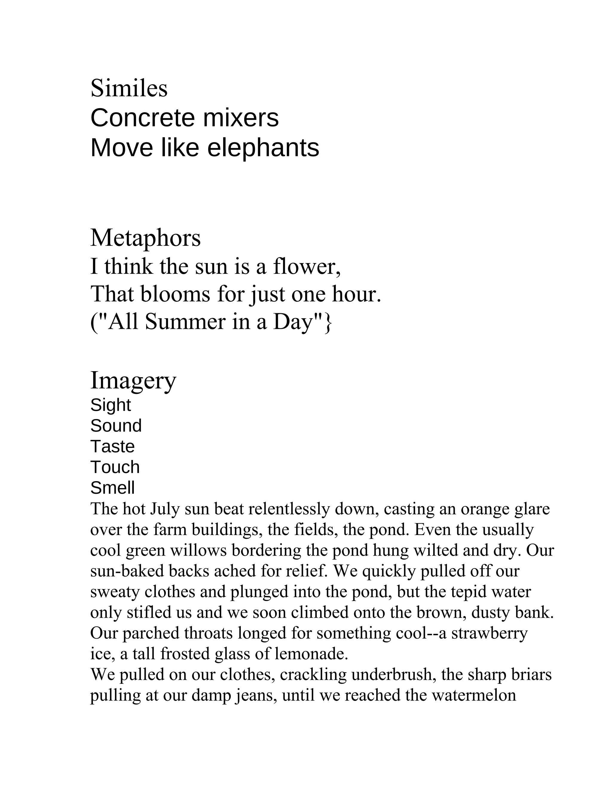 Similes
Concrete mixers
Move like elephants
Metaphors
I think the sun is a flower,
That blooms for just one hour.
("All Summer in a Day"}
Imagery
Sight
Sound
Taste
Touch
Smell
The hot July sun beat relentlessly down, casting an orange glare
over the farm buildings, the fields, the pond. Even the usually
cool green willows bordering the pond hung wilted and dry. Our
sun-baked backs ached for relief. We quickly pulled off our
sweaty clothes and plunged into the pond, but the tepid water
only stifled us and we soon climbed onto the brown, dusty bank.
Our parched throats longed for something cool--a strawberry
ice, a tall frosted glass of lemonade.
We pulled on our clothes, crackling underbrush, the sharp briars
pulling at our damp jeans, until we reached the watermelon
 