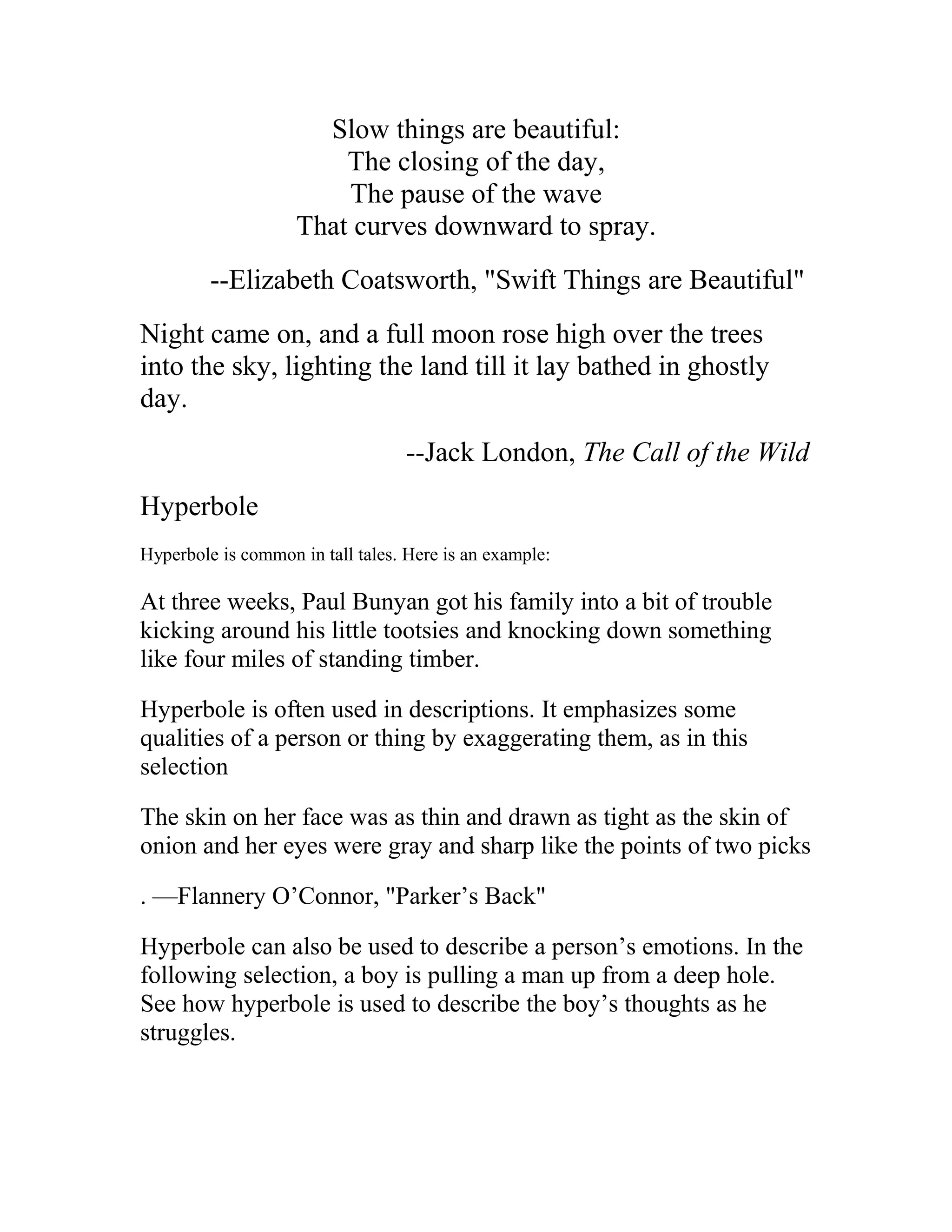 Slow things are beautiful:
The closing of the day,
The pause of the wave
That curves downward to spray.
--Elizabeth Coatsworth, "Swift Things are Beautiful"
Night came on, and a full moon rose high over the trees
into the sky, lighting the land till it lay bathed in ghostly
day.
--Jack London, The Call of the Wild
Hyperbole
Hyperbole is common in tall tales. Here is an example:
At three weeks, Paul Bunyan got his family into a bit of trouble
kicking around his little tootsies and knocking down something
like four miles of standing timber.
Hyperbole is often used in descriptions. It emphasizes some
qualities of a person or thing by exaggerating them, as in this
selection
The skin on her face was as thin and drawn as tight as the skin of
onion and her eyes were gray and sharp like the points of two picks
. —Flannery O’Connor, "Parker’s Back"
Hyperbole can also be used to describe a person’s emotions. In the
following selection, a boy is pulling a man up from a deep hole.
See how hyperbole is used to describe the boy’s thoughts as he
struggles.
 