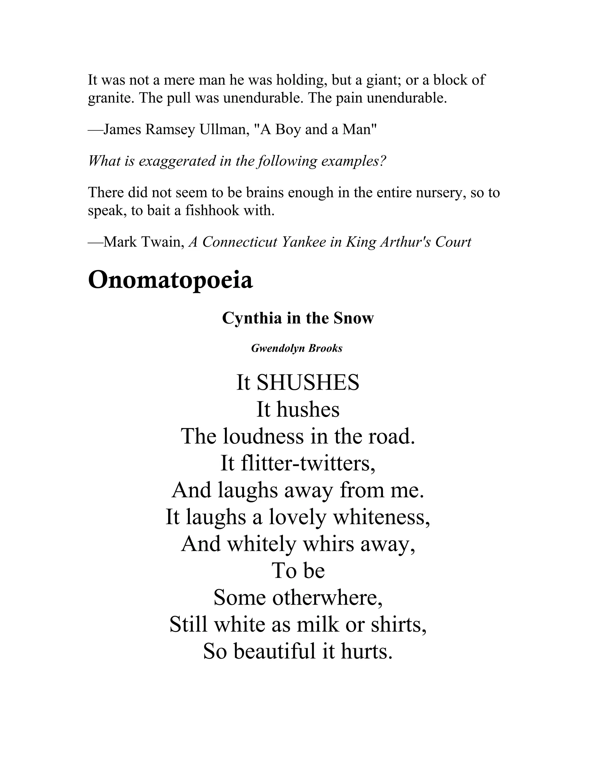 It was not a mere man he was holding, but a giant; or a block of
granite. The pull was unendurable. The pain unendurable.
—James Ramsey Ullman, "A Boy and a Man"
What is exaggerated in the following examples?
There did not seem to be brains enough in the entire nursery, so to
speak, to bait a fishhook with.
—Mark Twain, A Connecticut Yankee in King Arthur's Court
Onomatopoeia
Cynthia in the Snow
Gwendolyn Brooks
It SHUSHES
It hushes
The loudness in the road.
It flitter-twitters,
And laughs away from me.
It laughs a lovely whiteness,
And whitely whirs away,
To be
Some otherwhere,
Still white as milk or shirts,
So beautiful it hurts.
 