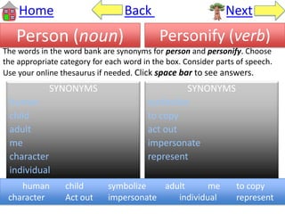 Person (noun)
SYNONYMS
human
child
adult
me
character
individual
SYNONYMS
symbolize
to copy
act out
impersonate
represent
Home Back Next
human child symbolize adult me to copy
character Act out impersonate individual represent
The words in the word bank are synonyms for person and personify. Choose
the appropriate category for each word in the box. Consider parts of speech.
Use your online thesaurus if needed. Click space bar to see answers.
Personify (verb)
 
