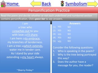 Home Back Symbolism
Personification Practice
Read the poem and decide whether or not each underlined and numbered section
contains personification. Click space bar to see answers.
I am
a tree who
(1)reaches out to you
with love (2)I’ll share.
I am here (3)to embrace,
my branches of tenderness.
I am a tree (4)which extends,
water me in tender care.
As I stand by your side
extending (5)my heart always.
~Sherry Finley~
Answers
(1) NO
(2) NO
(3) NO
(4) YES
(5) NO
Consider the following questions:
1. Who is speaking in the poem?
2. Why is the tree being portrayed
this way?
3. Does the author have a
message for you, the reader?
YES
YES
YES
NO
YES
 