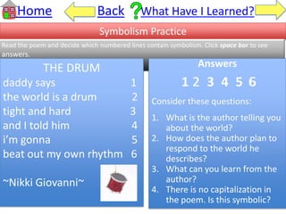Home Back What Have I Learned?
Symbolism Practice
Read the poem and decide which numbered lines contain symbolism. Click space bar to see
answers.
THE DRUM
daddy says 1
the world is a drum 2
tight and hard 3
and I told him 4
i’m gonna 5
beat out my own rhythm 6
~Nikki Giovanni~
Answers
1 2 3 4 5 6
Consider these questions:
1. What is the author telling you
about the world?
2. How does the author plan to
respond to the world he
describes?
3. What can you learn from the
author?
4. There is no capitalization in
the poem. Is this symbolic?
2 6
 
