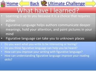 What have I learned?
• Learning is up to you because it is a choice that requires
action
• Figurative Language helps authors communicate deeper
meanings, hold your attention, and paint pictures in your
mind
• Figurative language can take you to unknown places
Home Back Ultimate Challenge
• Do you want what you write to be interesting or boring?
• Do you think figurative language can help you be heard?
• How can you improve your writing with figurative language?
• How can understanding figurative language improve your reading
skills?
 