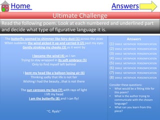 Ultimate Challenge
Read the following poem. Look at each numbered and underlined part
and decide what type of figurative language it is.
Home Answers
The butterfly seemed to shimmer like fairy dust (1) across the skies
When suddenly the wind picked it up and carried it (2) past my eyes
Gently stroking my cheeks (3) as it went by
I became the wind (4) as I ran
Trying to stay wrapped in its soft embrace (5)
Only to find myself left behind
I bent my head like a balloon losing air (6)
Thinking sadly that life is not fair
Wishing I had the beauty…that is not there
The sun caresses my face (7) with rays of light
I lift my head
I am the butterfly (8) and I can fly!
~C. Ryals~
Answers
(1) SIMILE METAPHOR PERSONIFICATION
(2) SIMILE METAPHOR PERSONIFICATION
(3) SIMILE METAPHOR PERSONIFICATION
(4) SIMILE METAPHOR PERSONIFICATION
(5) SIMILE METAPHOR PERSONIFICATION
(6) SIMILE METAPHOR PERSONIFICATION
(7) SIMILE METAPHOR PERSONIFICATION
(8) SIMILE METAPHOR PERSONIFICATION
Consider these questions:
• What would be a fitting title for
this poem?
• What is the author trying to
communicate with the chosen
language?
• What can you learn from this
piece?
 
