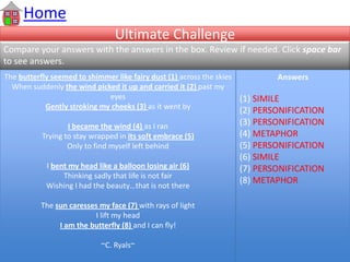 Ultimate Challenge
Compare your answers with the answers in the box. Review if needed. Click space bar
to see answers.
Home
The butterfly seemed to shimmer like fairy dust (1) across the skies
When suddenly the wind picked it up and carried it (2) past my
eyes
Gently stroking my cheeks (3) as it went by
I became the wind (4) as I ran
Trying to stay wrapped in its soft embrace (5)
Only to find myself left behind
I bent my head like a balloon losing air (6)
Thinking sadly that life is not fair
Wishing I had the beauty…that is not there
The sun caresses my face (7) with rays of light
I lift my head
I am the butterfly (8) and I can fly!
~C. Ryals~
Answers
(1) SIMILE
(2) PERSONIFICATION
(3) PERSONIFICATION
(4) METAPHOR
(5) PERSONIFICATION
(6) SIMILE
(7) PERSONIFICATION
(8) METAPHOR
 