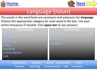 Language (noun)
SYNONYMS
expression
speech
vocabulary
voice
wording
conversation
talk
ANTONYMS
quiet
silence
numbers
Home Next
expression speech quiet vocabulary voice
silence wording conversation talk numbers
The words in the word bank are synonyms and antonyms for language.
Choose the appropriate category for each word in the box. Use your
online thesaurus if needed. Click space bar to see answers.
 
