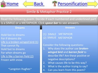 Home Back Personification
Simile & Metaphor Practice 2
Read the following poem. Decide if each numbered and underlined part
is a SIMILE or a METAPHOR. Click space bar to see answers.
Dreams
Hold fast to dreams
For if dreams die
Life is a broken-winged bird (1)
That cannot fly.
Hold fast to dreams
For when dreams go
Life is like a barren field (2)
Frozen with snow.
~Langston Hughes~
Answers
(1) SIMILE
(2) METAPHOR
Consider the following questions:
1. Why does the author use broken-
winged bird and barren field to
describe life? Are these positive or
negative descriptions?
2. What causes life to be this way?
3. What is the author trying to say?
4. Can you learn from this poem?
METAPHOR
SIMILIE
 