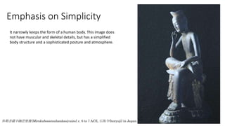 弥勒菩薩半跏思惟像(Mirokubosatsuhankasiyuizo), c. 6 to 7 ACE, 広隆寺(horyuji) in Japan.
Emphasis on Simplicity
It narrowly keeps the form of a human body. This image does
not have muscular and skeletal details, but has a simplified
body structure and a sophisticated posture and atmosphere.
 