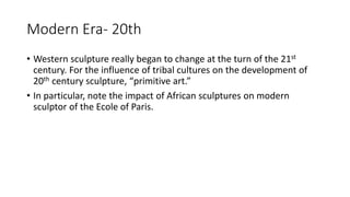 Modern Era- 20th
• Western sculpture really began to change at the turn of the 21st
century. For the influence of tribal cultures on the development of
20th century sculpture, “primitive art.”
• In particular, note the impact of African sculptures on modern
sculptor of the Ecole of Paris.
 