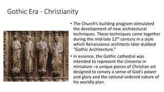 Gothic Era - Christianity
• The Church’s building program stimulated
the development of new architectural
techniques. These techniques came together
during the mid-late 12th century in a style
which Renaissance architects later dubbed
“Gothic Architecture.”
• In essence, the Gothic cathedral was
intended to represent the Universe in
miniature –a unique pieces of Christian art
designed to convey a sense of God’s power
and glory and the rational ordered nature of
his worldly plan.
 