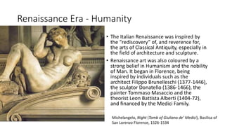 Renaissance Era - Humanity
• The Italian Renaissance was inspired by
the “rediscovery” of, and reverence for,
the arts of Classical Antiquity, especially in
the field of architecture and sculpture.
• Renaissance art was also coloured by a
strong belief in Humanism and the nobility
of Man. It began in Florence, being
inspired by individuals such as the
architect Filippo Brunelleschi (1377-1446),
the sculptor Donatello (1386-1466), the
painter Tommaso Masaccio and the
theorist Leon Battista Alberti (1404-72),
and financed by the Medici Family.
Michelangelo, Night (Tomb of Giuliano de’ Medici), Basilica of
San Lorenzo Florence, 1526-1534
 