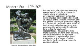 Modern Era – 19th -20th
• In many ways, the nineteenth century
was an age of crisis for sculpture. In
simple terms, architectural
development had largely exhausted
itself, religious patronage had declined
as a result of the French Revolution, and
the general climate of “populism,”began
to cause much confusion in the minds of
institutional and private patrons as to
what constituted acceptable subjects
(and styles) for sculptural
representation. Being involved in a
more expensive art-form than painters,
and thus dependent on high-cost
commissions, sculptors often found
themselves at the mercy of public
opinion in the form of town councils
and committees.
Squatting Woman, Auguste Rodin, 1882
 