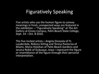 Figuratively Speaking Five artists who use the human figure to convey meanings in fresh, unexpected ways are featured in the exhibition ―”Figuratively Speaking” at The Art Gallery at Eissey Campus, Palm Beach State College, Sept. 14 – Oct. 8 2010. The five invited artists—Angela Dicosola of Ft. Lauderdale, RebecaGilling and Teresa Pastoriza of Miami, MoriaHolohanof Palm Beach Gardens and Jessica Rebik of Dubuque, Iowa—represent the figure or resemblance of the figure through their personal interpretation. 