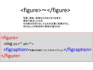 <figure>〜</figure>
写真、挿絵、図表などのまとまりを表す。
単体で独立したもの
その部分を切り出しても元の文書に影響がなく、
切り出した内容自体で意味が通るもの
<figure>
<img src=“” alt=“">
<figcaption>写真の内容についてのキャプション</figcaption>
</figure>
 