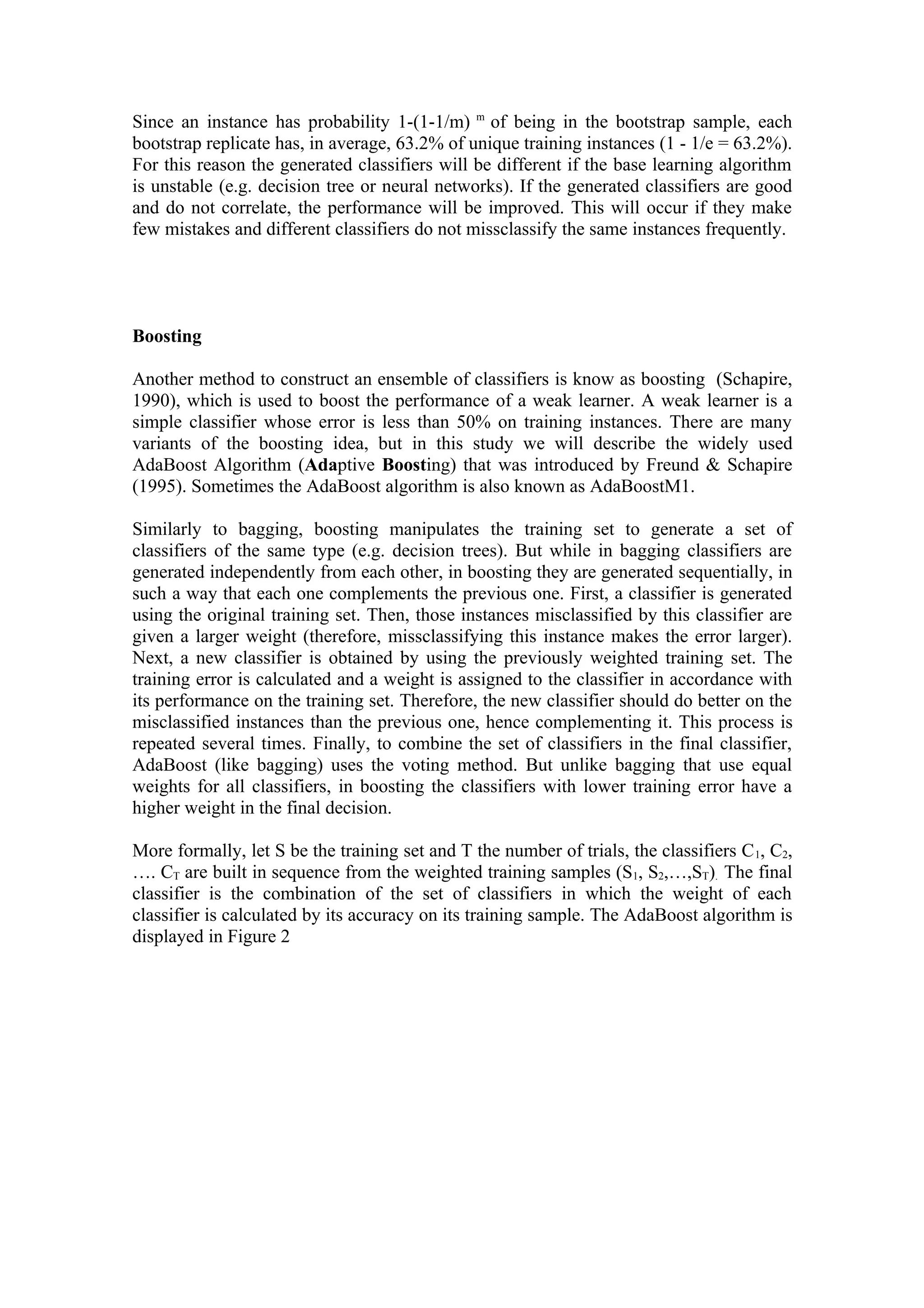 Since an instance has probability 1-(1-1/m) m of being in the bootstrap sample, each
bootstrap replicate has, in average, 63.2% of unique training instances (1 - 1/e = 63.2%).
For this reason the generated classifiers will be different if the base learning algorithm
is unstable (e.g. decision tree or neural networks). If the generated classifiers are good
and do not correlate, the performance will be improved. This will occur if they make
few mistakes and different classifiers do not missclassify the same instances frequently.




Boosting

Another method to construct an ensemble of classifiers is know as boosting (Schapire,
1990), which is used to boost the performance of a weak learner. A weak learner is a
simple classifier whose error is less than 50% on training instances. There are many
variants of the boosting idea, but in this study we will describe the widely used
AdaBoost Algorithm (Adaptive Boosting) that was introduced by Freund & Schapire
(1995). Sometimes the AdaBoost algorithm is also known as AdaBoostM1.

Similarly to bagging, boosting manipulates the training set to generate a set of
classifiers of the same type (e.g. decision trees). But while in bagging classifiers are
generated independently from each other, in boosting they are generated sequentially, in
such a way that each one complements the previous one. First, a classifier is generated
using the original training set. Then, those instances misclassified by this classifier are
given a larger weight (therefore, missclassifying this instance makes the error larger).
Next, a new classifier is obtained by using the previously weighted training set. The
training error is calculated and a weight is assigned to the classifier in accordance with
its performance on the training set. Therefore, the new classifier should do better on the
misclassified instances than the previous one, hence complementing it. This process is
repeated several times. Finally, to combine the set of classifiers in the final classifier,
AdaBoost (like bagging) uses the voting method. But unlike bagging that use equal
weights for all classifiers, in boosting the classifiers with lower training error have a
higher weight in the final decision.

More formally, let S be the training set and T the number of trials, the classifiers C 1, C2,
…. CT are built in sequence from the weighted training samples (S1, S2,…,ST). The final
classifier is the combination of the set of classifiers in which the weight of each
classifier is calculated by its accuracy on its training sample. The AdaBoost algorithm is
displayed in Figure 2
 