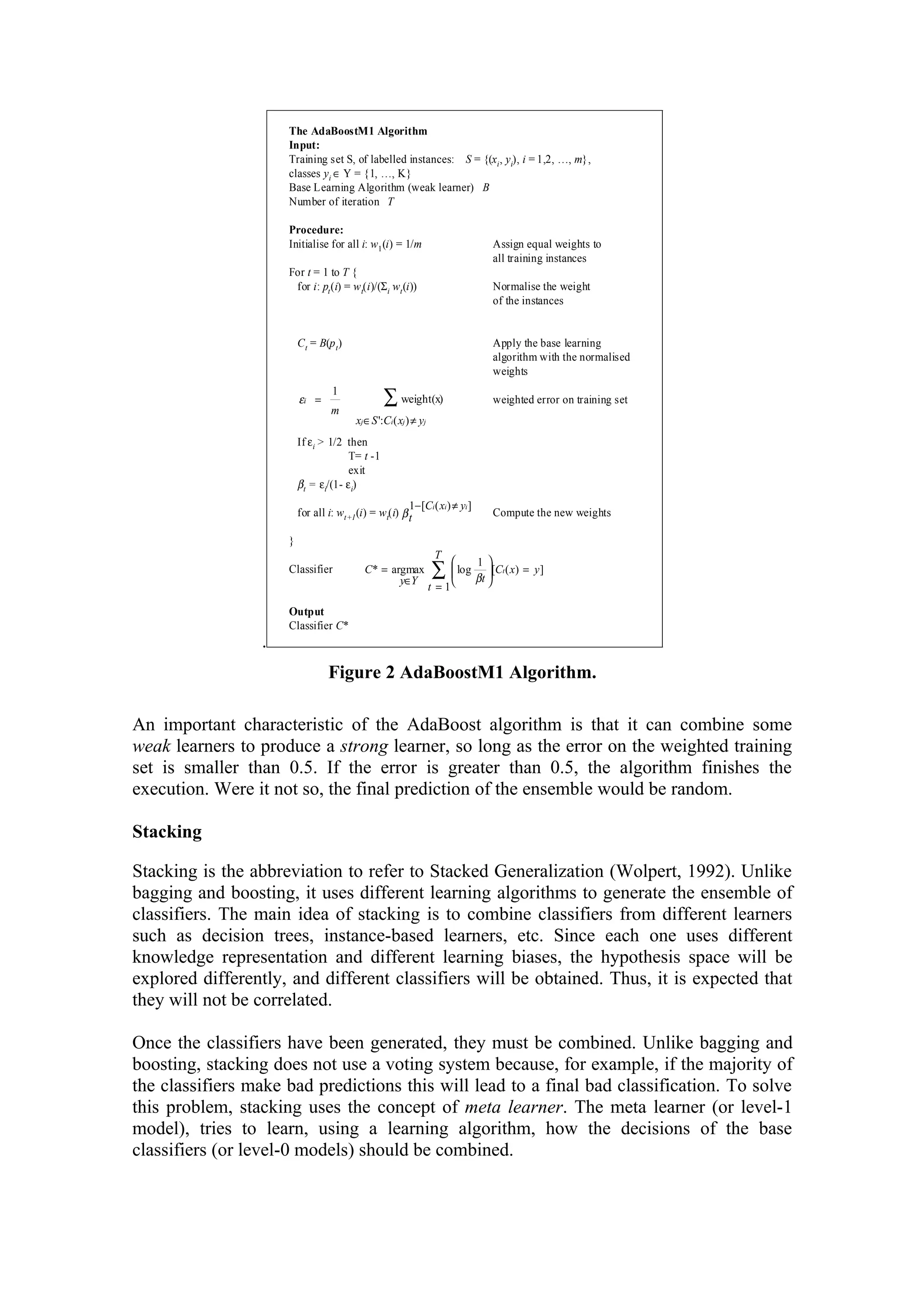 The AdaBoostM1 Algorithm
                     Input:
                     Training set S, of labelled instances: S = {(xi , yi), i = 1,2, …, m},
                     classes yi ∈ Y = {1, …, K}
                     Base Learning Algorithm (weak learner) B
                     Number of iteration T

                     Procedure:
                     Initialise for all i: w1 (i) = 1/m                            Assign equal weights to
                                                                                   all training instances
                     For t = 1 to T {
                      for i: pt (i) = w t(i)/(Σ i wt (i))                          Normalise the weight
                                                                                   of the instances


                         C t = B(p t )                                             Apply the base learning
                                                                                   algorithm with the normalised
                                                                                   weights

                         εi =
                                  m
                                   1
                                                  ∑ weight(x)                      weighted error on training set
                                         xj ∈ S ':Ci ( xj ) ≠ yj
                         If ε i > 1/2 then
                                      T= t -1
                                      exit
                         βt = εi/(1- ε i)
                                                       1− [Ci ( xi ) ≠ yi ]
                         for all i: wt+1 (i) = wt(i) β t                           Compute the new weights

                     }
                                                                    T
                                                                             1
                     Classifier             C* = argmax
                                                   y∈Y
                                                                   ∑  log βt [C ( x) = y]
                                                                                     t

                                                                   t =1

                     Output
                     Classifier C*
                 .
                                  Figure 2 AdaBoostM1 Algorithm.

An important characteristic of the AdaBoost algorithm is that it can combine some
weak learners to produce a strong learner, so long as the error on the weighted training
set is smaller than 0.5. If the error is greater than 0.5, the algorithm finishes the
execution. Were it not so, the final prediction of the ensemble would be random.

Stacking

Stacking is the abbreviation to refer to Stacked Generalization (Wolpert, 1992). Unlike
bagging and boosting, it uses different learning algorithms to generate the ensemble of
classifiers. The main idea of stacking is to combine classifiers from different learners
such as decision trees, instance-based learners, etc. Since each one uses different
knowledge representation and different learning biases, the hypothesis space will be
explored differently, and different classifiers will be obtained. Thus, it is expected that
they will not be correlated.

Once the classifiers have been generated, they must be combined. Unlike bagging and
boosting, stacking does not use a voting system because, for example, if the majority of
the classifiers make bad predictions this will lead to a final bad classification. To solve
this problem, stacking uses the concept of meta learner. The meta learner (or level-1
model), tries to learn, using a learning algorithm, how the decisions of the base
classifiers (or level-0 models) should be combined.
 