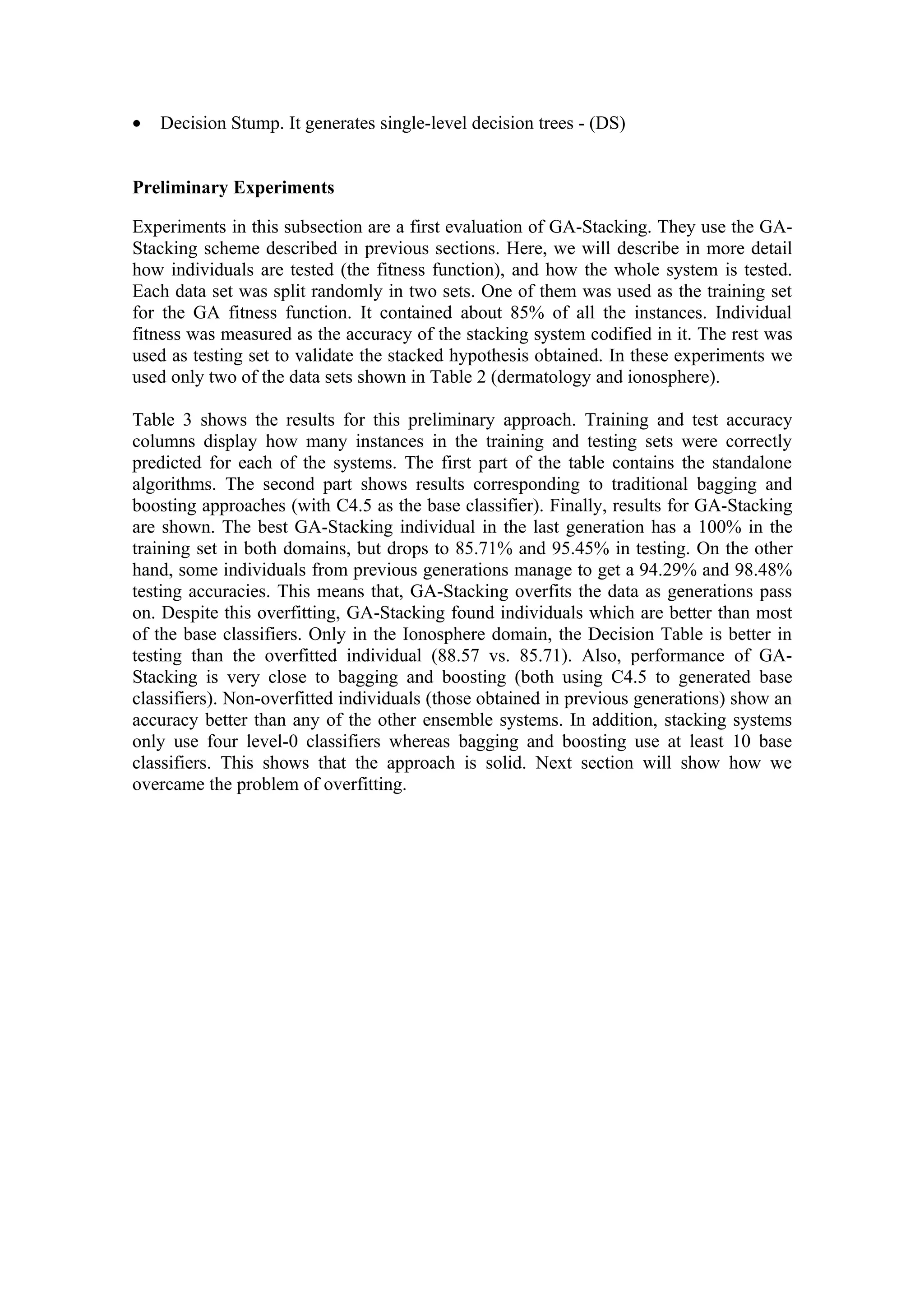 •   Decision Stump. It generates single-level decision trees - (DS)


Preliminary Experiments

Experiments in this subsection are a first evaluation of GA-Stacking. They use the GA-
Stacking scheme described in previous sections. Here, we will describe in more detail
how individuals are tested (the fitness function), and how the whole system is tested.
Each data set was split randomly in two sets. One of them was used as the training set
for the GA fitness function. It contained about 85% of all the instances. Individual
fitness was measured as the accuracy of the stacking system codified in it. The rest was
used as testing set to validate the stacked hypothesis obtained. In these experiments we
used only two of the data sets shown in Table 2 (dermatology and ionosphere).

Table 3 shows the results for this preliminary approach. Training and test accuracy
columns display how many instances in the training and testing sets were correctly
predicted for each of the systems. The first part of the table contains the standalone
algorithms. The second part shows results corresponding to traditional bagging and
boosting approaches (with C4.5 as the base classifier). Finally, results for GA-Stacking
are shown. The best GA-Stacking individual in the last generation has a 100% in the
training set in both domains, but drops to 85.71% and 95.45% in testing. On the other
hand, some individuals from previous generations manage to get a 94.29% and 98.48%
testing accuracies. This means that, GA-Stacking overfits the data as generations pass
on. Despite this overfitting, GA-Stacking found individuals which are better than most
of the base classifiers. Only in the Ionosphere domain, the Decision Table is better in
testing than the overfitted individual (88.57 vs. 85.71). Also, performance of GA-
Stacking is very close to bagging and boosting (both using C4.5 to generated base
classifiers). Non-overfitted individuals (those obtained in previous generations) show an
accuracy better than any of the other ensemble systems. In addition, stacking systems
only use four level-0 classifiers whereas bagging and boosting use at least 10 base
classifiers. This shows that the approach is solid. Next section will show how we
overcame the problem of overfitting.
 