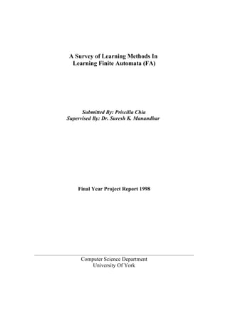 A Survey of Learning Methods In
 Learning Finite Automata (FA)




      Submitted By: Priscilla Chia
Supervised By: Dr. Suresh K. Manandhar




    Final Year Project Report 1998




     Computer Science Department
         University Of York
 