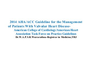 2014 AHA/ACC Guideline for the Management
of Patients With Valvular Heart Disease-
American College of Cardiology/American Heart
Association Task Force on Practice Guidelines
Dr.W.A.P.S.R.Weerarathna-Registrar in Medicine,THJ
 