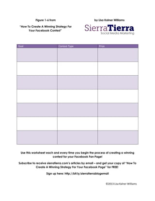 Figure 1-6 from                              by Lisa Kalner Williams

 “How To Create A Winning Strategy For
       Your Facebook Contest”




Goal                          Contest Type                   Prize




 Use this worksheet each and every time you begin the process of creating a winning
                        contest for your Facebook Fan Page!

Subscribe to receive sierratierra.com’s articles by email – and get your copy of “How To
             Create A Winning Strategy For Your Facebook Page” for FREE!

                    Sign up here: http://bit.ly/sierratierrablogemail


                                                                     ©2013 Lisa Kalner Williams
 