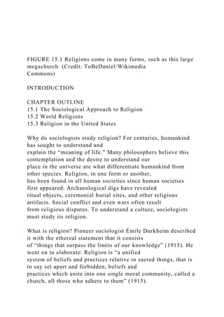 FIGURE 15.1 Religions come in many forms, such as this large
megachurch. (Credit: ToBeDaniel/Wikimedia
Commons)
INTRODUCTION
CHAPTER OUTLINE
15.1 The Sociological Approach to Religion
15.2 World Religions
15.3 Religion in the United States
Why do sociologists study religion? For centuries, humankind
has sought to understand and
explain the “meaning of life.” Many philosophers believe this
contemplation and the desire to understand our
place in the universe are what differentiate humankind from
other species. Religion, in one form or another,
has been found in all human societies since human societies
first appeared. Archaeological digs have revealed
ritual objects, ceremonial burial sites, and other religious
artifacts. Social conflict and even wars often result
from religious disputes. To understand a culture, sociologists
must study its religion.
What is religion? Pioneer sociologist Émile Durkheim described
it with the ethereal statement that it consists
of “things that surpass the limits of our knowledge” (1915). He
went on to elaborate: Religion is “a unified
system of beliefs and practices relative to sacred things, that is
to say set apart and forbidden, beliefs and
practices which unite into one single moral community, called a
church, all those who adhere to them” (1915).
 