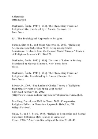 References
Introduction
Durkheim, Émile. 1947 [1915]. The Elementary Forms of
Religious Life, translated by J. Swain. Glencoe, IL:
Free Press.
15.1 The Sociological Approach to Religion
Barkan, Steven E., and Susan Greenwood. 2003. “Religious
Attendance and Subjective Well-Being among Older
Americans: Evidence from the General Social Survey.” Review
of Religious Research 45:116–129.
Durkheim, Émile. 1933 [1893]. Division of Labor in Society.
Translated by George Simpson. New York: Free
Press.
Durkheim, Émile. 1947 [1915]. The Elementary Forms of
Religious Life. Translated by J. Swain. Glencoe, IL:
Free Press.
Ellway, P. 2005. “The Rational Choice Theory of Religion:
Shopping for Faith or Dropping your Faith?”
Retrieved February 21, 2012
(http://www.csa.com/discoveryguides/religion/overview.php).
Fasching, Darrel, and Dell deChant. 2001. Comparative
Religious Ethics: A Narrative Approach. Hoboken, NJ:
Wiley-Blackwel.
Finke, R., and R. Stark. 1988. “Religious Economies and Sacred
Canopies: Religious Mobilization in American
Cities, 1906.” American Sociological Review 53:41–49.
 