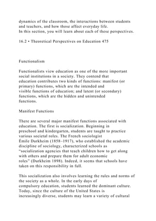dynamics of the classroom, the interactions between students
and teachers, and how those affect everyday life.
In this section, you will learn about each of these perspectives.
16.2 • Theoretical Perspectives on Education 475
Functionalism
Functionalists view education as one of the more important
social institutions in a society. They contend that
education contributes two kinds of functions: manifest (or
primary) functions, which are the intended and
visible functions of education; and latent (or secondary)
functions, which are the hidden and unintended
functions.
Manifest Functions
There are several major manifest functions associated with
education. The first is socialization. Beginning in
preschool and kindergarten, students are taught to practice
various societal roles. The French sociologist
Émile Durkheim (1858–1917), who established the academic
discipline of sociology, characterized schools as
“socialization agencies that teach children how to get along
with others and prepare them for adult economic
roles” (Durkheim 1898). Indeed, it seems that schools have
taken on this responsibility in full.
This socialization also involves learning the rules and norms of
the society as a whole. In the early days of
compulsory education, students learned the dominant culture.
Today, since the culture of the United States is
increasingly diverse, students may learn a variety of cultural
 