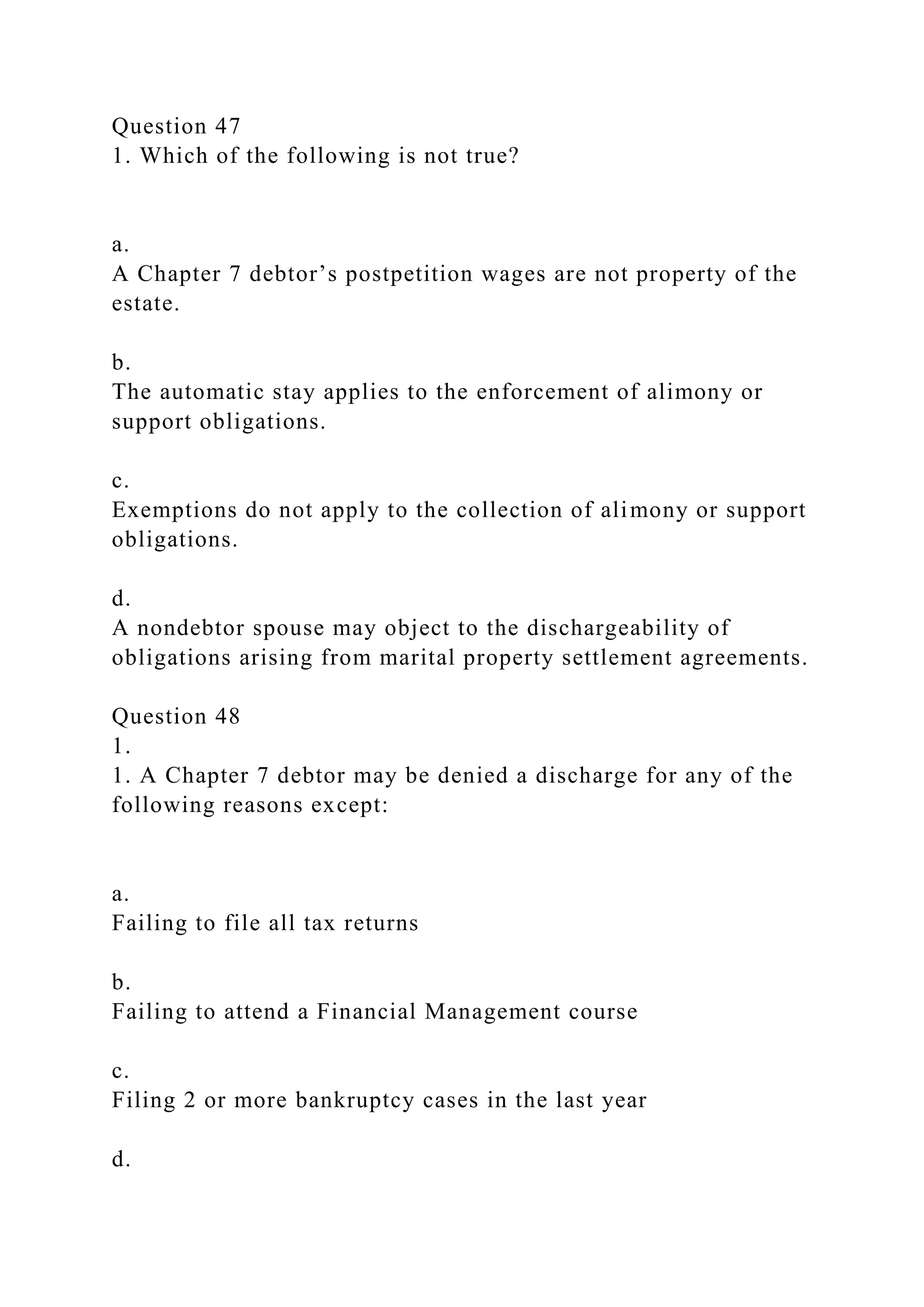 Question 47
1. Which of the following is not true?
a.
A Chapter 7 debtor’s postpetition wages are not property of the
estate.
b.
The automatic stay applies to the enforcement of alimony or
support obligations.
c.
Exemptions do not apply to the collection of alimony or support
obligations.
d.
A nondebtor spouse may object to the dischargeability of
obligations arising from marital property settlement agreements.
Question 48
1.
1. A Chapter 7 debtor may be denied a discharge for any of the
following reasons except:
a.
Failing to file all tax returns
b.
Failing to attend a Financial Management course
c.
Filing 2 or more bankruptcy cases in the last year
d.
 