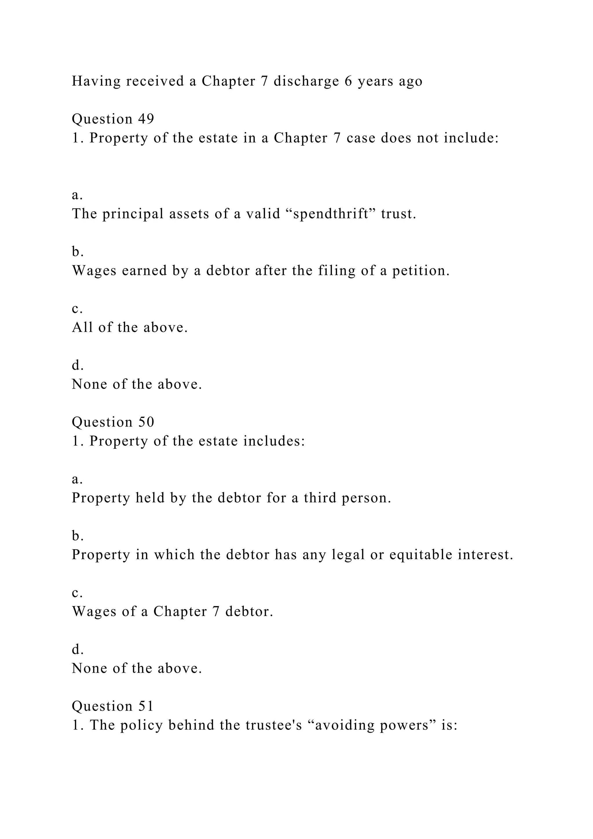 Having received a Chapter 7 discharge 6 years ago
Question 49
1. Property of the estate in a Chapter 7 case does not include:
a.
The principal assets of a valid “spendthrift” trust.
b.
Wages earned by a debtor after the filing of a petition.
c.
All of the above.
d.
None of the above.
Question 50
1. Property of the estate includes:
a.
Property held by the debtor for a third person.
b.
Property in which the debtor has any legal or equitable interest.
c.
Wages of a Chapter 7 debtor.
d.
None of the above.
Question 51
1. The policy behind the trustee's “avoiding powers” is:
 