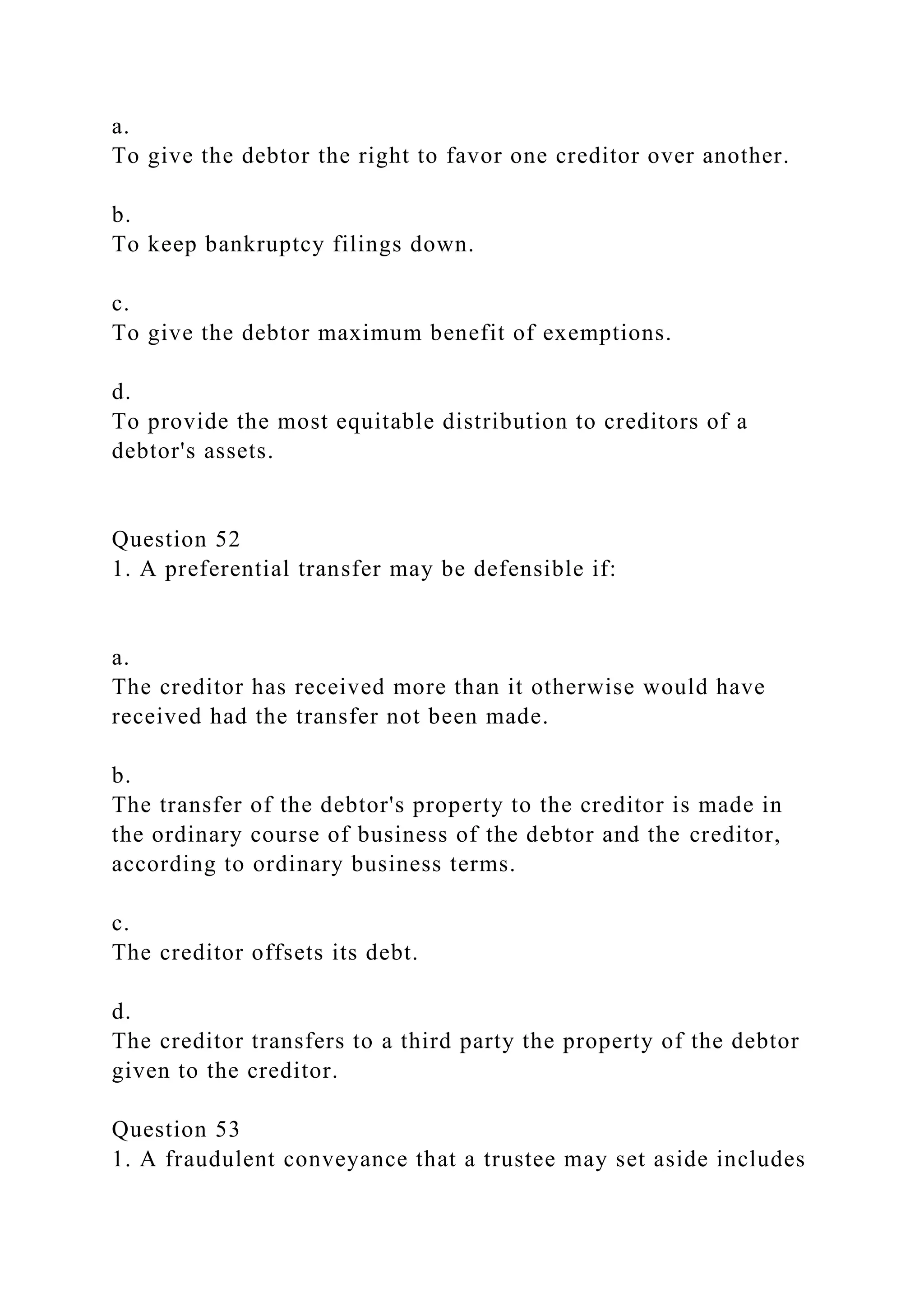 a.
To give the debtor the right to favor one creditor over another.
b.
To keep bankruptcy filings down.
c.
To give the debtor maximum benefit of exemptions.
d.
To provide the most equitable distribution to creditors of a
debtor's assets.
Question 52
1. A preferential transfer may be defensible if:
a.
The creditor has received more than it otherwise would have
received had the transfer not been made.
b.
The transfer of the debtor's property to the creditor is made in
the ordinary course of business of the debtor and the creditor,
according to ordinary business terms.
c.
The creditor offsets its debt.
d.
The creditor transfers to a third party the property of the debtor
given to the creditor.
Question 53
1. A fraudulent conveyance that a trustee may set aside includes
 