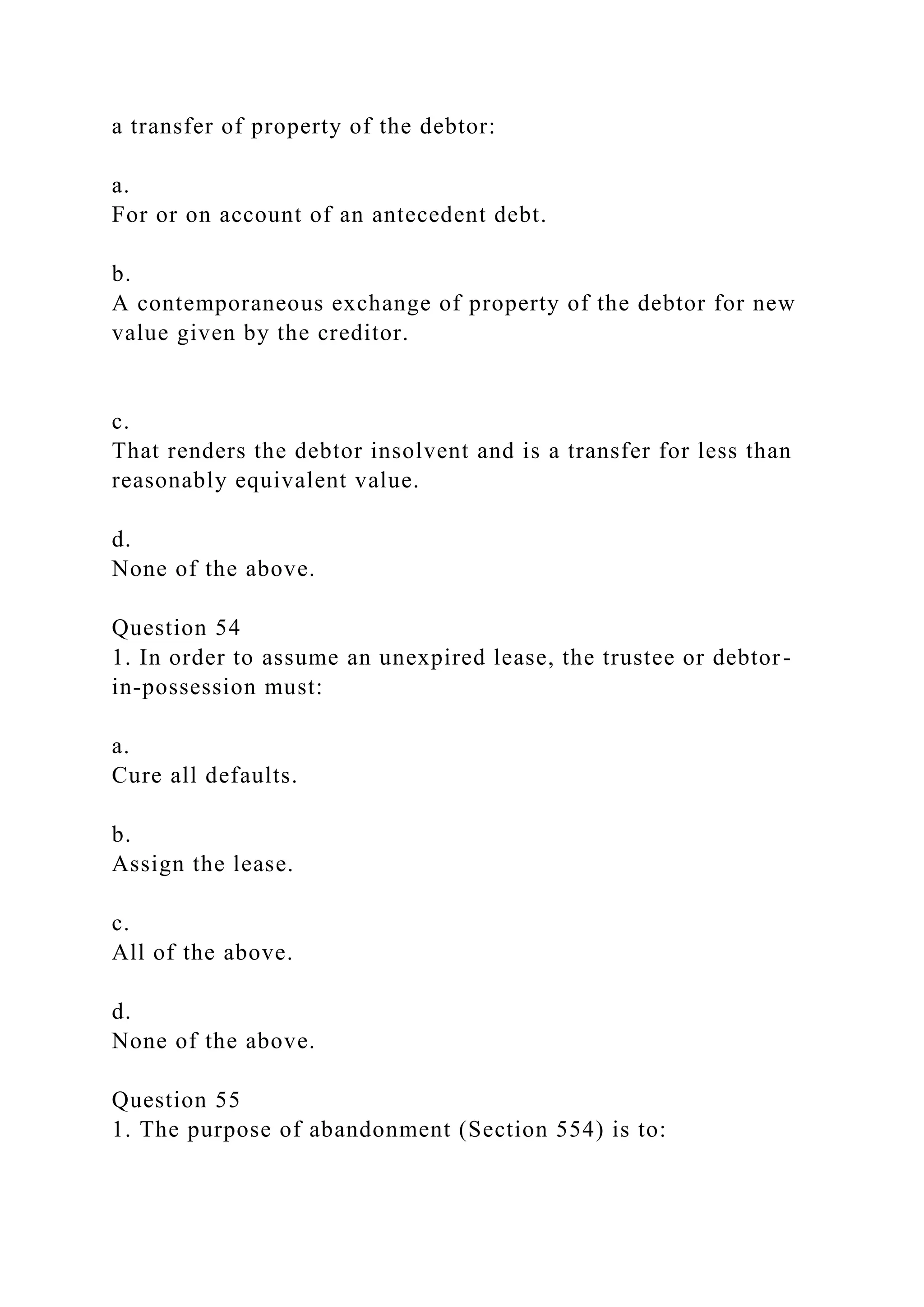 a transfer of property of the debtor:
a.
For or on account of an antecedent debt.
b.
A contemporaneous exchange of property of the debtor for new
value given by the creditor.
c.
That renders the debtor insolvent and is a transfer for less than
reasonably equivalent value.
d.
None of the above.
Question 54
1. In order to assume an unexpired lease, the trustee or debtor-
in-possession must:
a.
Cure all defaults.
b.
Assign the lease.
c.
All of the above.
d.
None of the above.
Question 55
1. The purpose of abandonment (Section 554) is to:
 