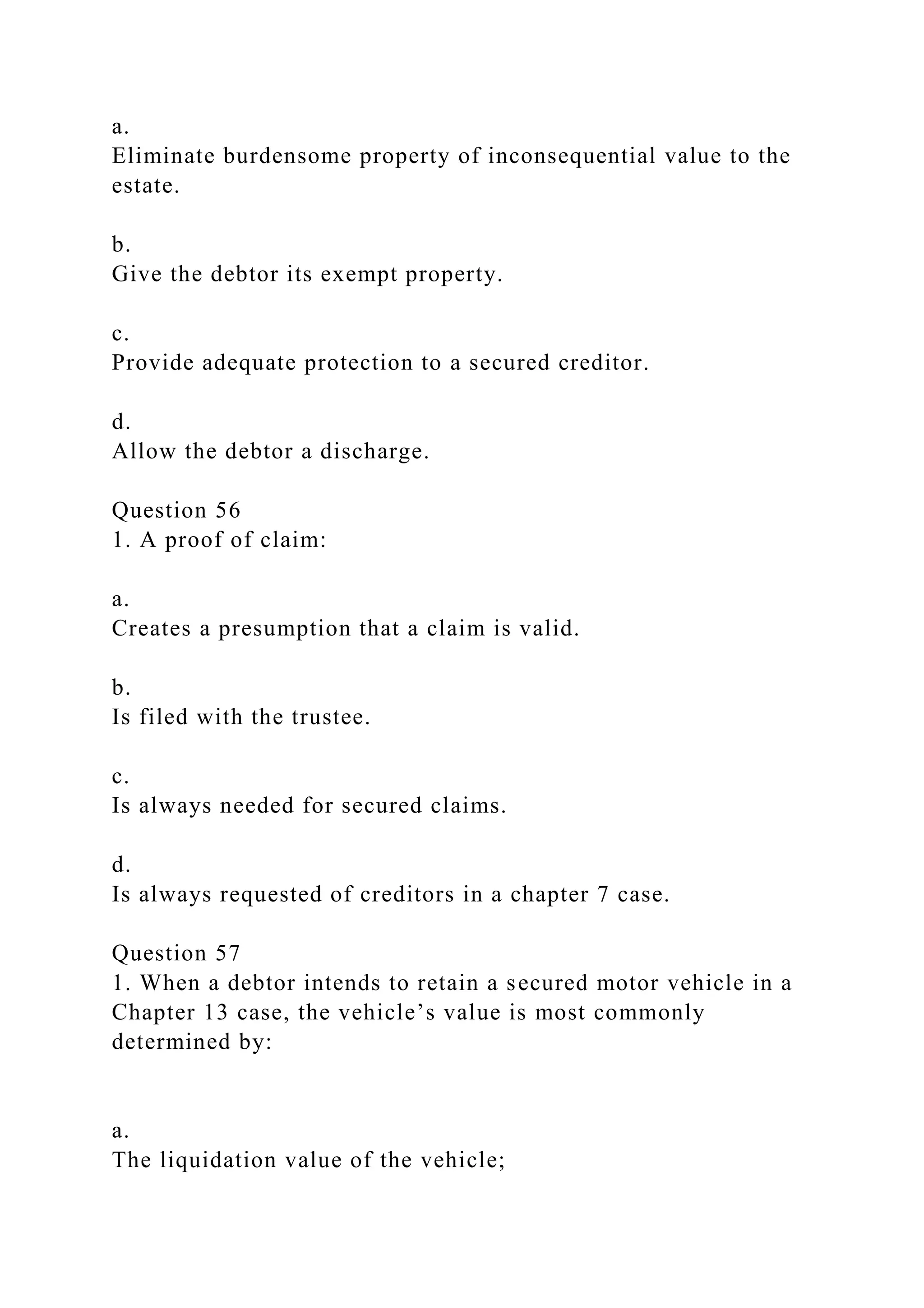 a.
Eliminate burdensome property of inconsequential value to the
estate.
b.
Give the debtor its exempt property.
c.
Provide adequate protection to a secured creditor.
d.
Allow the debtor a discharge.
Question 56
1. A proof of claim:
a.
Creates a presumption that a claim is valid.
b.
Is filed with the trustee.
c.
Is always needed for secured claims.
d.
Is always requested of creditors in a chapter 7 case.
Question 57
1. When a debtor intends to retain a secured motor vehicle in a
Chapter 13 case, the vehicle’s value is most commonly
determined by:
a.
The liquidation value of the vehicle;
 