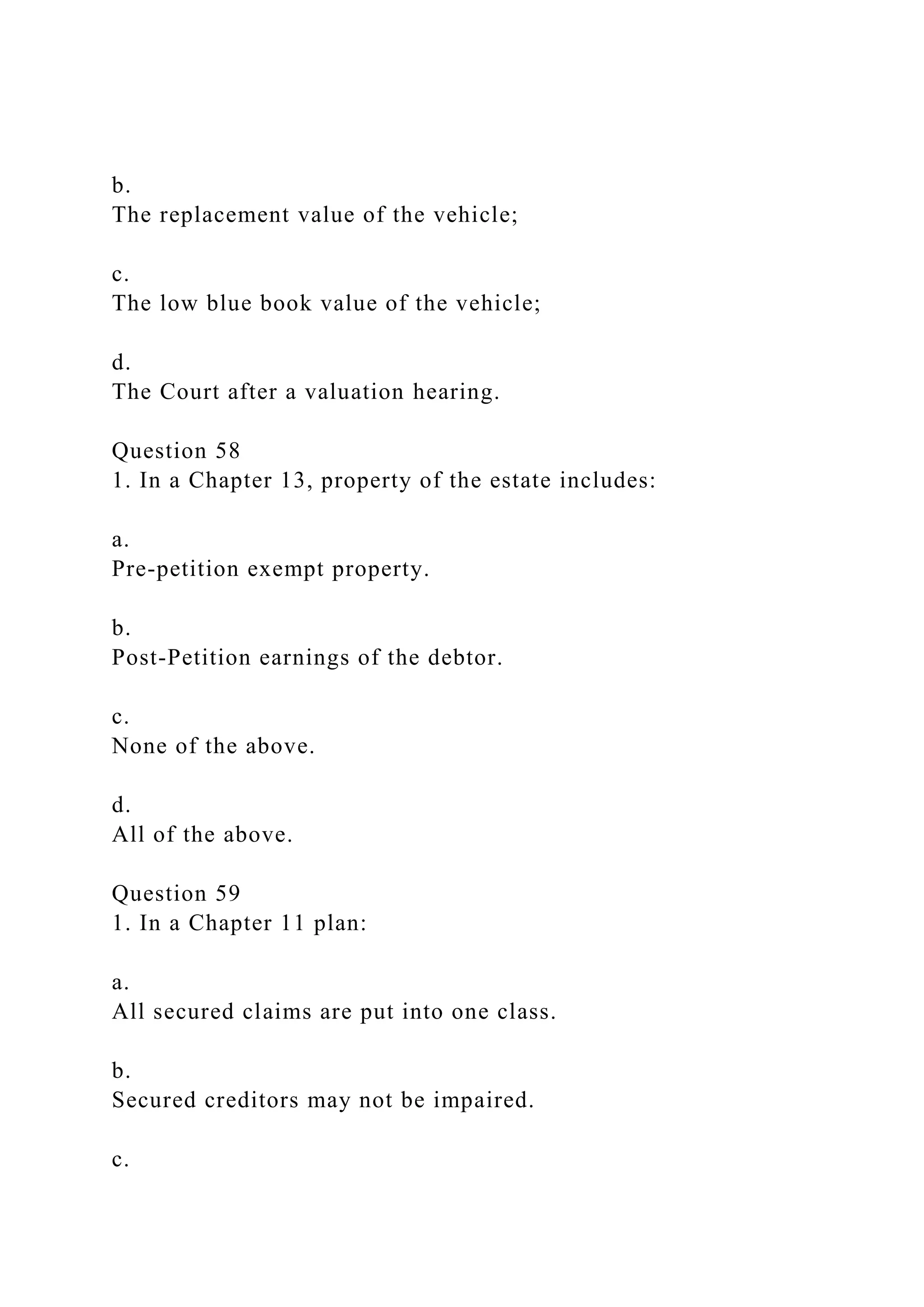 b.
The replacement value of the vehicle;
c.
The low blue book value of the vehicle;
d.
The Court after a valuation hearing.
Question 58
1. In a Chapter 13, property of the estate includes:
a.
Pre-petition exempt property.
b.
Post-Petition earnings of the debtor.
c.
None of the above.
d.
All of the above.
Question 59
1. In a Chapter 11 plan:
a.
All secured claims are put into one class.
b.
Secured creditors may not be impaired.
c.
 