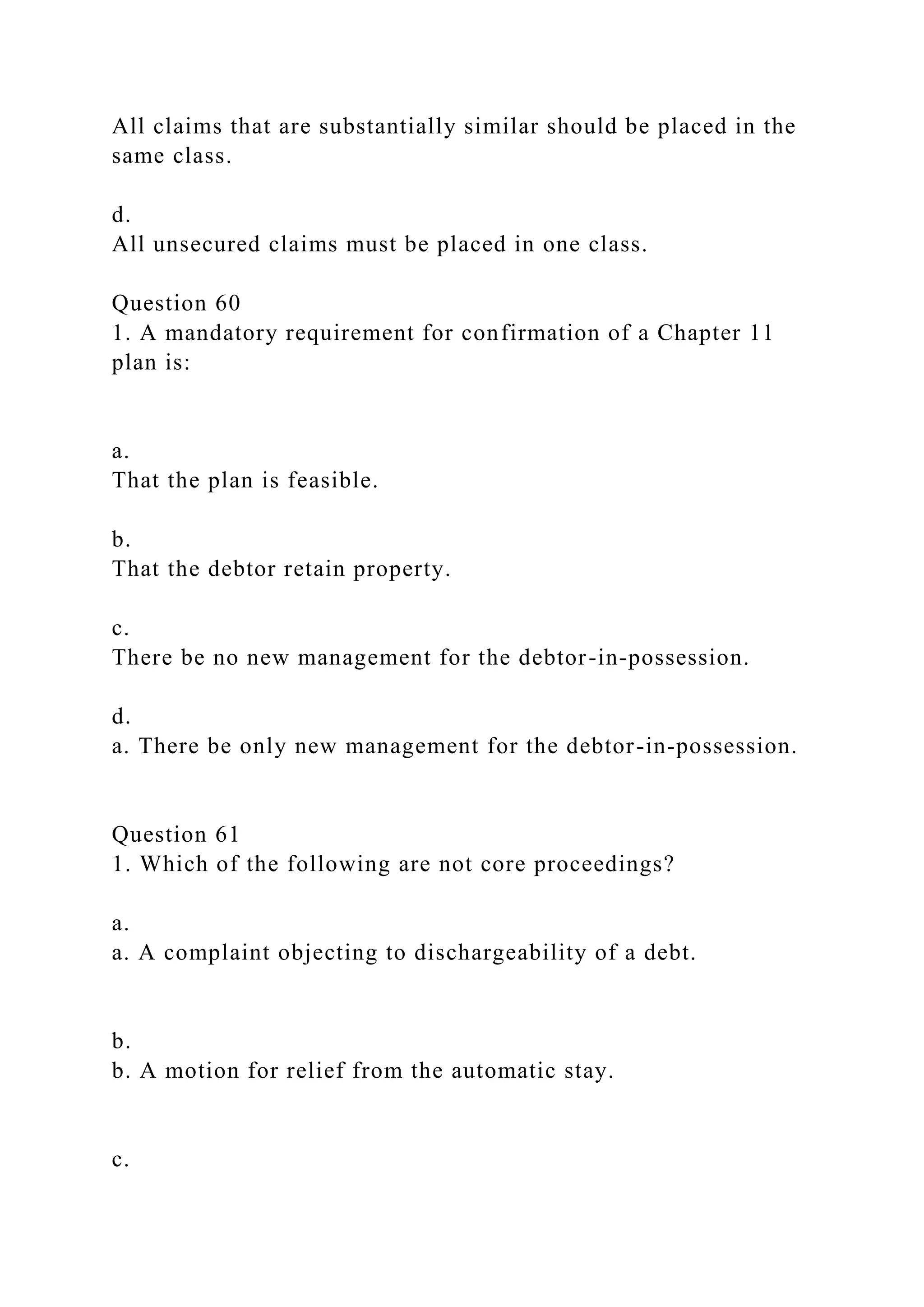 All claims that are substantially similar should be placed in the
same class.
d.
All unsecured claims must be placed in one class.
Question 60
1. A mandatory requirement for confirmation of a Chapter 11
plan is:
a.
That the plan is feasible.
b.
That the debtor retain property.
c.
There be no new management for the debtor-in-possession.
d.
a. There be only new management for the debtor-in-possession.
Question 61
1. Which of the following are not core proceedings?
a.
a. A complaint objecting to dischargeability of a debt.
b.
b. A motion for relief from the automatic stay.
c.
 