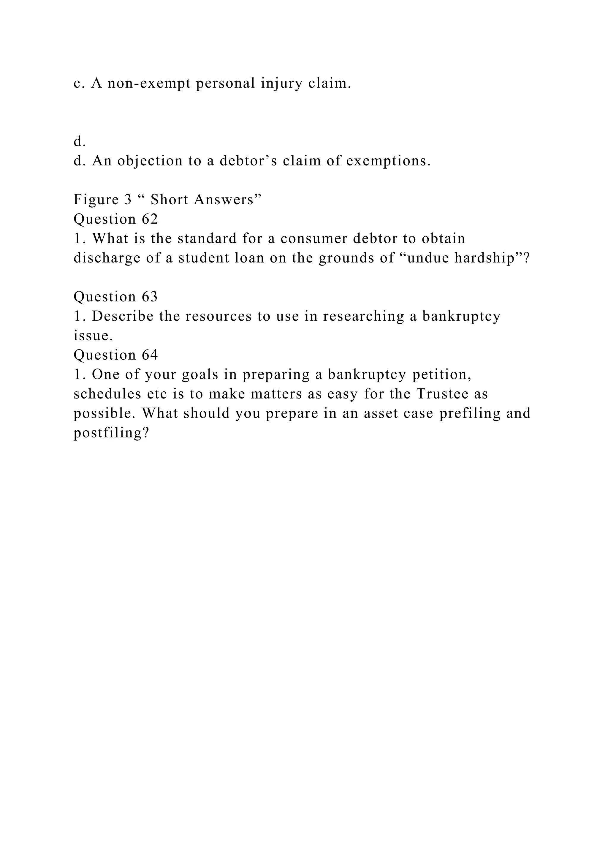c. A non-exempt personal injury claim.
d.
d. An objection to a debtor’s claim of exemptions.
Figure 3 “ Short Answers”
Question 62
1. What is the standard for a consumer debtor to obtain
discharge of a student loan on the grounds of “undue hardship”?
Question 63
1. Describe the resources to use in researching a bankruptcy
issue.
Question 64
1. One of your goals in preparing a bankruptcy petition,
schedules etc is to make matters as easy for the Trustee as
possible. What should you prepare in an asset case prefiling and
postfiling?
 