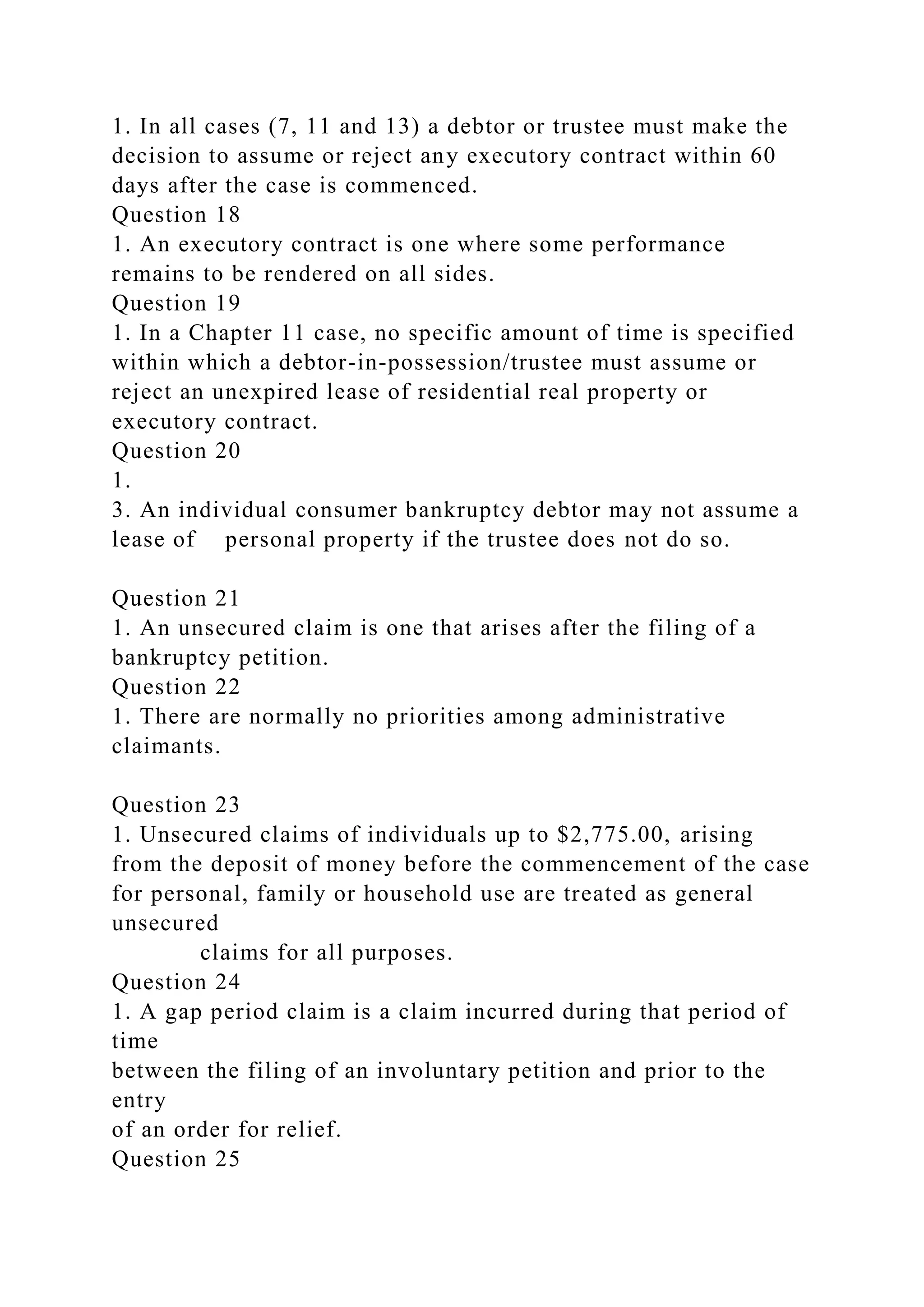 1. In all cases (7, 11 and 13) a debtor or trustee must make the
decision to assume or reject any executory contract within 60
days after the case is commenced.
Question 18
1. An executory contract is one where some performance
remains to be rendered on all sides.
Question 19
1. In a Chapter 11 case, no specific amount of time is specified
within which a debtor-in-possession/trustee must assume or
reject an unexpired lease of residential real property or
executory contract.
Question 20
1.
3. An individual consumer bankruptcy debtor may not assume a
lease of personal property if the trustee does not do so.
Question 21
1. An unsecured claim is one that arises after the filing of a
bankruptcy petition.
Question 22
1. There are normally no priorities among administrative
claimants.
Question 23
1. Unsecured claims of individuals up to $2,775.00, arising
from the deposit of money before the commencement of the case
for personal, family or household use are treated as general
unsecured
claims for all purposes.
Question 24
1. A gap period claim is a claim incurred during that period of
time
between the filing of an involuntary petition and prior to the
entry
of an order for relief.
Question 25
 