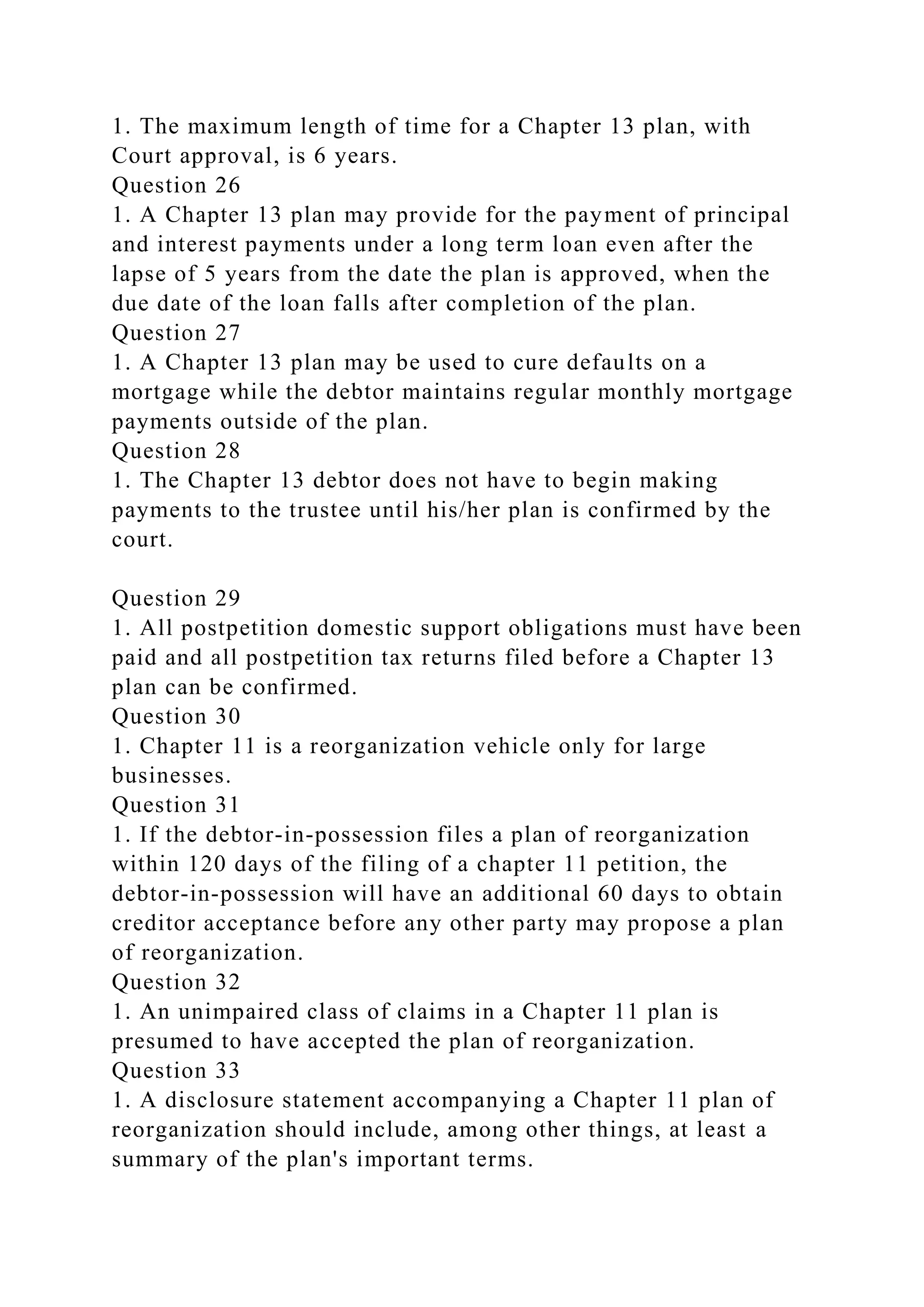 1. The maximum length of time for a Chapter 13 plan, with
Court approval, is 6 years.
Question 26
1. A Chapter 13 plan may provide for the payment of principal
and interest payments under a long term loan even after the
lapse of 5 years from the date the plan is approved, when the
due date of the loan falls after completion of the plan.
Question 27
1. A Chapter 13 plan may be used to cure defaults on a
mortgage while the debtor maintains regular monthly mortgage
payments outside of the plan.
Question 28
1. The Chapter 13 debtor does not have to begin making
payments to the trustee until his/her plan is confirmed by the
court.
Question 29
1. All postpetition domestic support obligations must have been
paid and all postpetition tax returns filed before a Chapter 13
plan can be confirmed.
Question 30
1. Chapter 11 is a reorganization vehicle only for large
businesses.
Question 31
1. If the debtor-in-possession files a plan of reorganization
within 120 days of the filing of a chapter 11 petition, the
debtor-in-possession will have an additional 60 days to obtain
creditor acceptance before any other party may propose a plan
of reorganization.
Question 32
1. An unimpaired class of claims in a Chapter 11 plan is
presumed to have accepted the plan of reorganization.
Question 33
1. A disclosure statement accompanying a Chapter 11 plan of
reorganization should include, among other things, at least a
summary of the plan's important terms.
 
