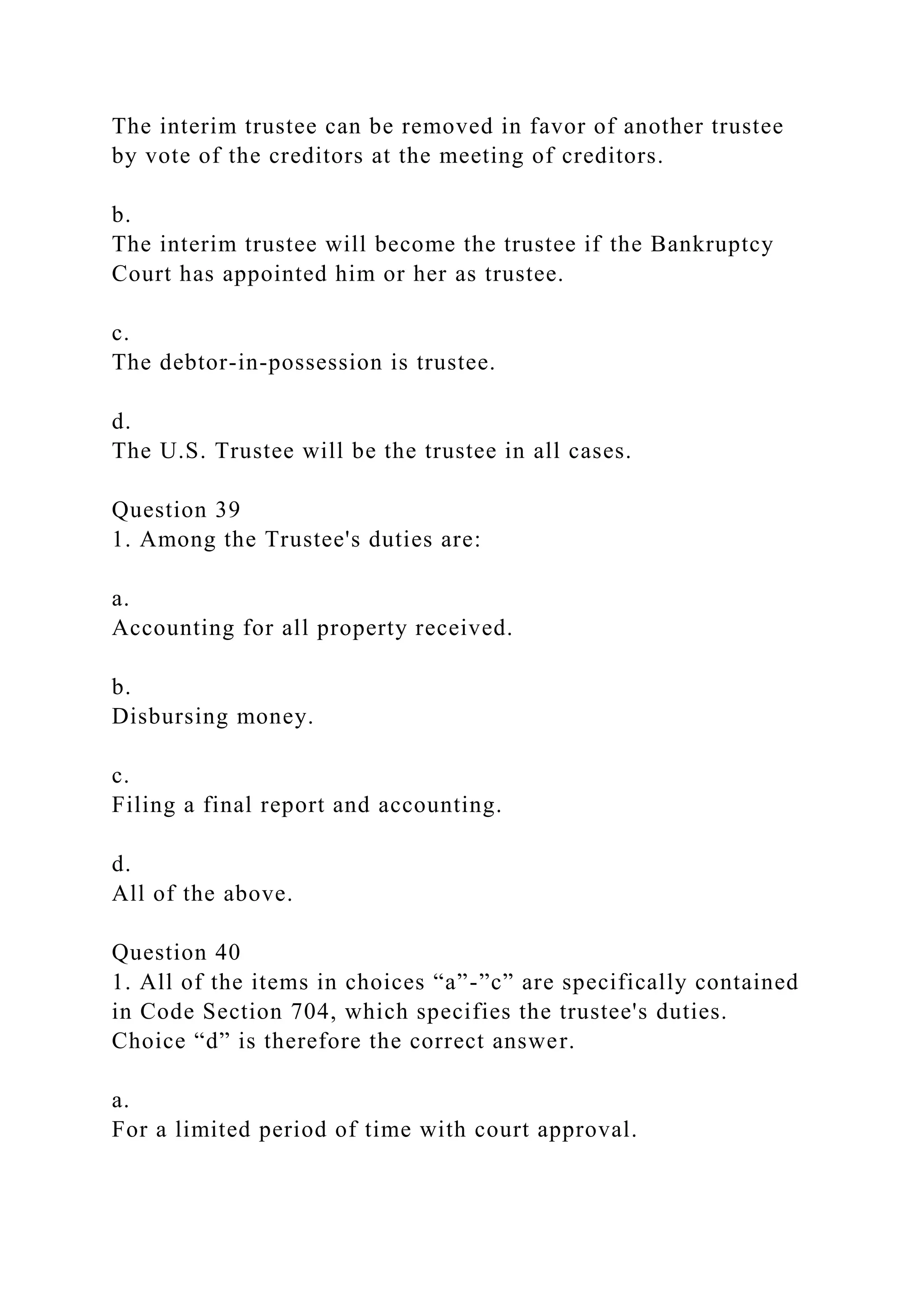 The interim trustee can be removed in favor of another trustee
by vote of the creditors at the meeting of creditors.
b.
The interim trustee will become the trustee if the Bankruptcy
Court has appointed him or her as trustee.
c.
The debtor-in-possession is trustee.
d.
The U.S. Trustee will be the trustee in all cases.
Question 39
1. Among the Trustee's duties are:
a.
Accounting for all property received.
b.
Disbursing money.
c.
Filing a final report and accounting.
d.
All of the above.
Question 40
1. All of the items in choices “a”-”c” are specifically contained
in Code Section 704, which specifies the trustee's duties.
Choice “d” is therefore the correct answer.
a.
For a limited period of time with court approval.
 