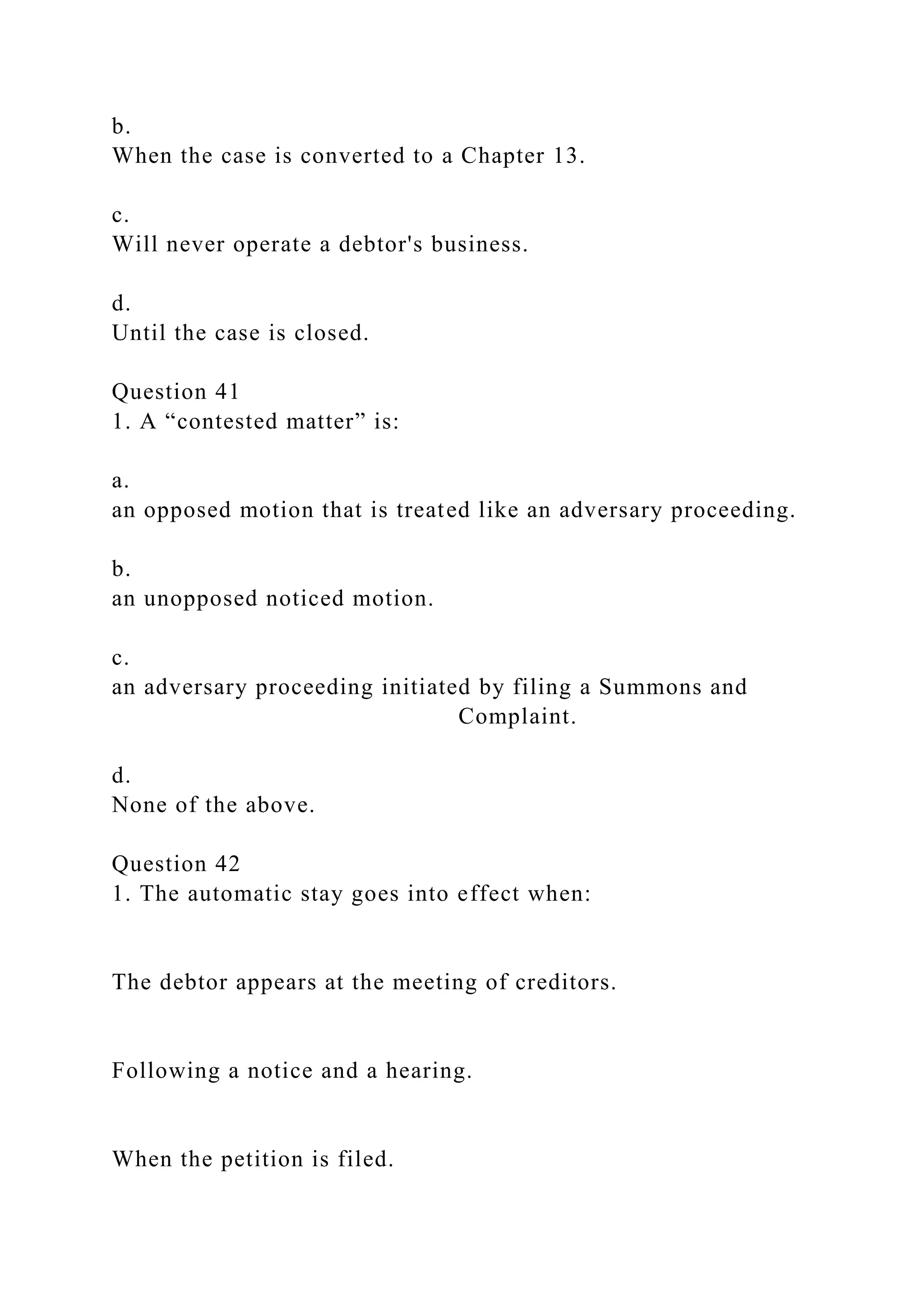 b.
When the case is converted to a Chapter 13.
c.
Will never operate a debtor's business.
d.
Until the case is closed.
Question 41
1. A “contested matter” is:
a.
an opposed motion that is treated like an adversary proceeding.
b.
an unopposed noticed motion.
c.
an adversary proceeding initiated by filing a Summons and
Complaint.
d.
None of the above.
Question 42
1. The automatic stay goes into effect when:
The debtor appears at the meeting of creditors.
Following a notice and a hearing.
When the petition is filed.
 