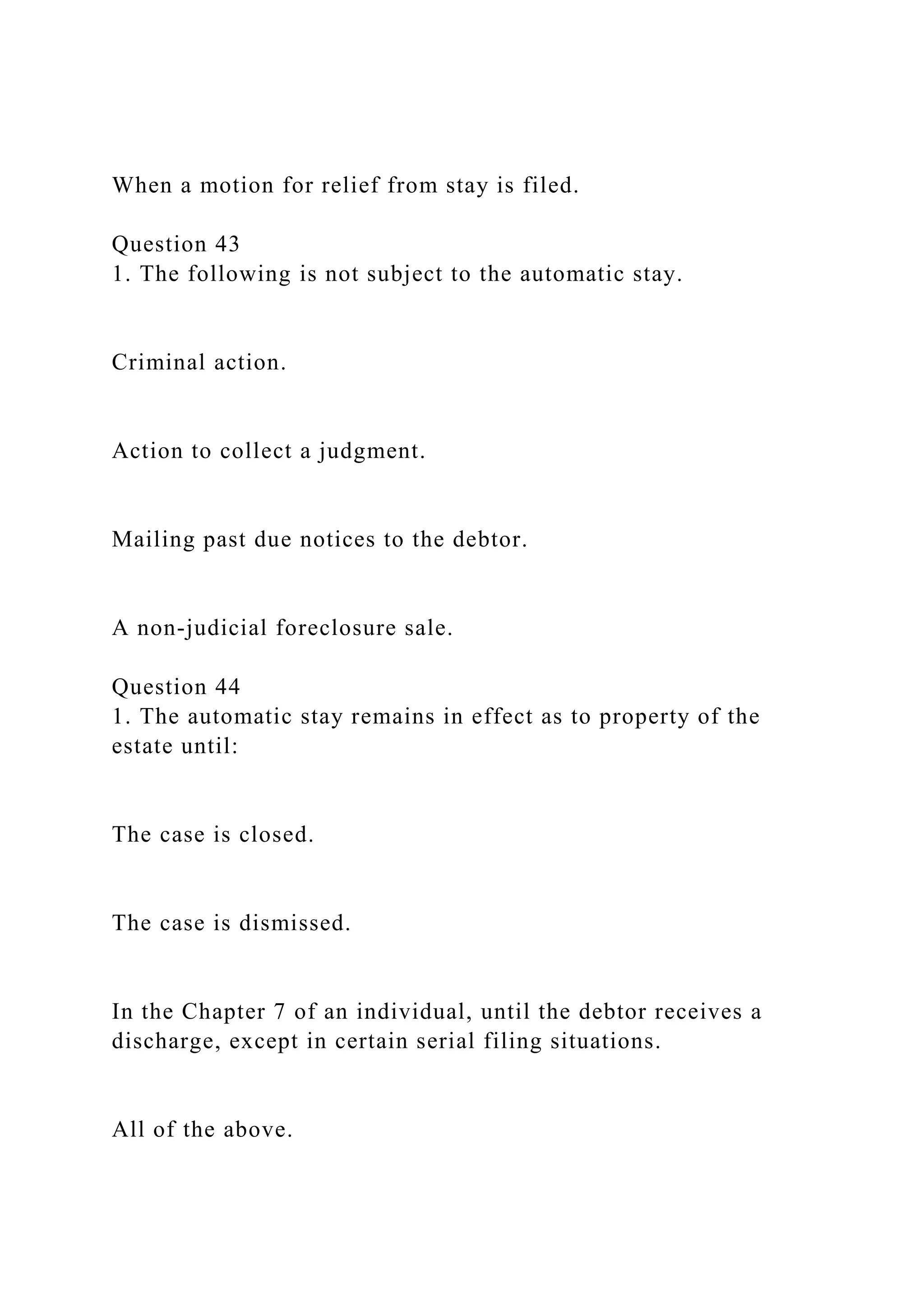 When a motion for relief from stay is filed.
Question 43
1. The following is not subject to the automatic stay.
Criminal action.
Action to collect a judgment.
Mailing past due notices to the debtor.
A non-judicial foreclosure sale.
Question 44
1. The automatic stay remains in effect as to property of the
estate until:
The case is closed.
The case is dismissed.
In the Chapter 7 of an individual, until the debtor receives a
discharge, except in certain serial filing situations.
All of the above.
 