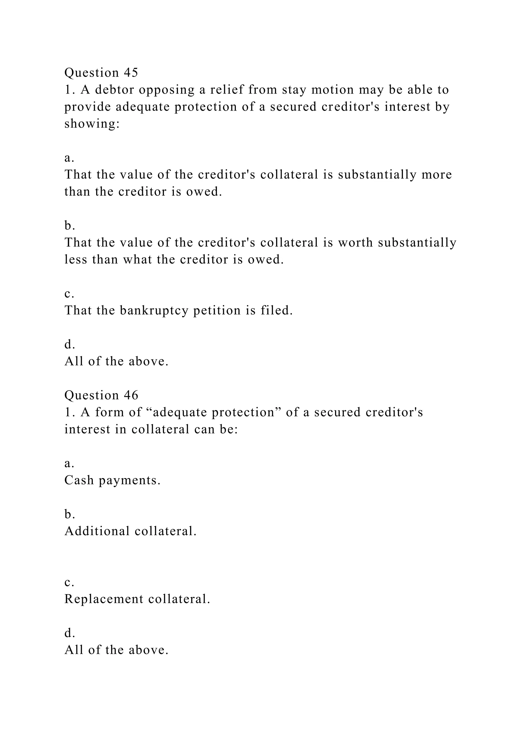 Question 45
1. A debtor opposing a relief from stay motion may be able to
provide adequate protection of a secured creditor's interest by
showing:
a.
That the value of the creditor's collateral is substantially more
than the creditor is owed.
b.
That the value of the creditor's collateral is worth substantially
less than what the creditor is owed.
c.
That the bankruptcy petition is filed.
d.
All of the above.
Question 46
1. A form of “adequate protection” of a secured creditor's
interest in collateral can be:
a.
Cash payments.
b.
Additional collateral.
c.
Replacement collateral.
d.
All of the above.
 